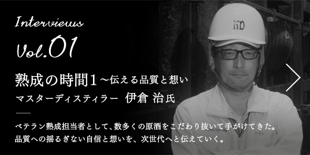 Interviews Vol.01 熟成の時間1 〜伝える品質と想い マスターディスティラー　伊倉 治 氏 ベテラン熟成担当者として、数多くの原酒をこだわり抜いて手がけてきた。品質への揺るぎない自信と想いを、次世代へと伝えていく。