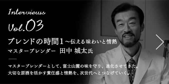 Interviews Vol.03 ブレンドの時間1 〜伝える味わいと情熱 マスターブレンダー  田中 城太 氏 マスターブレンダーとして、富士山麓の味を守り、進化させてきた。大切な原酒を活かす責任感と情熱を、次世代へとつなげていく。