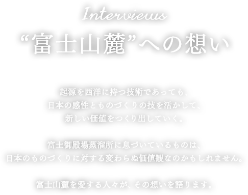 Interviews “富士山麓“への想い 起源を西洋に持つ技術であっても、日本の感性とものづくりの技を活かして、新しい価値をつくり出していく。富士御殿場蒸溜所に息づいているものは、日本のものづくりに対する変わらぬ価値観なのかもしれません。富士山麓を愛する人々が、その想いを語ります。