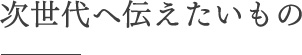 次世代へ伝えたいもの