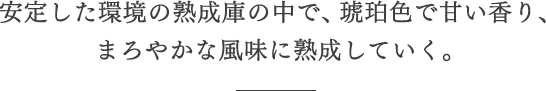 安定した環境の熟成庫の中で、琥珀色で甘い香り、まろやかな風味に熟成していく。