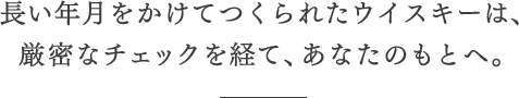 長い年月をかけてつくられたウイスキーは、厳密なチェックを経て、あなたのもとへ。